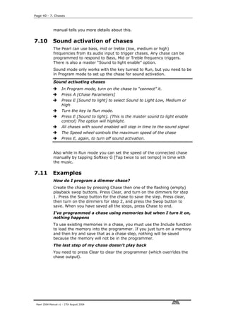 Page 40 - 7. Chases



              manual tells you more details about this.


7.10          Sound activation of chases
              The Pearl can use bass, mid or treble (low, medium or high)
              frequencies from its audio input to trigger chases. Any chase can be
              programmed to respond to Bass, Mid or Treble frequency triggers.
              There is also a master “Sound to light enable” option.
              Sound mode only works with the key turned to Run, but you need to be
              in Program mode to set up the chase for sound activation.

              Sound activating chases
                     In Program mode, turn on the chase to “connect” it.
                     Press A [Chase Parameters]
                     Press E [Sound to light] to select Sound to Light Low, Medium or
                     High
                     Turn the key to Run mode.
                     Press E [Sound to light]. (This is the master sound to light enable
                     control) The option will highlight.
                     All chases with sound enabled will step in time to the sound signal
                     The Speed wheel controls the maximum speed of the chase
                     Press E, again, to turn off sound activation.


              Also while in Run mode you can set the speed of the connected chase
              manually by tapping Softkey G [Tap twice to set tempo] in time with
              the music.

7.11          Examples
              How do I program a dimmer chase?
              Create the chase by pressing Chase then one of the flashing (empty)
              playback swop buttons. Press Clear, and turn on the dimmers for step
              1. Press the Swop button for the chase to save the step. Press clear,
              then turn on the dimmers for step 2, and press the Swop button to
              save. When you have saved all the steps, press Chase to end.
              I’ve programmed a chase using memories but when I turn it on,
              nothing happens
              To use existing memories in a chase, you must use the Include function
              to load the memory into the programmer. If you just turn on a memory
              and then try and save that as a chase step, nothing will be saved
              because the memory will not be in the programmer.
              The last step of my chase doesn’t play back
              You need to press Clear to clear the programmer (which overrides the
              chase output).




 Pearl 2004 Manual v1 - 27th August 2004
 