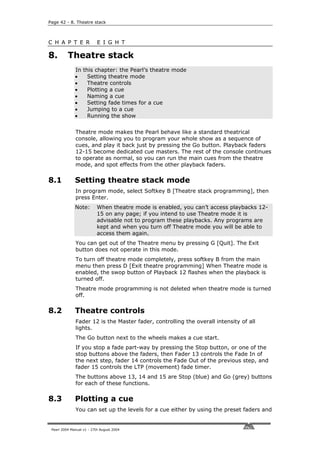 Page 42 - 8. Theatre stack



C H A P T E R              E I G H T

8.        Theatre stack
              In this chapter: the Pearl’s theatre mode
              •    Setting theatre mode
              •    Theatre controls
              •    Plotting a cue
              •    Naming a cue
              •    Setting fade times for a cue
              •    Jumping to a cue
              •    Running the show


              Theatre mode makes the Pearl behave like a standard theatrical
              console, allowing you to program your whole show as a sequence of
              cues, and play it back just by pressing the Go button. Playback faders
              12-15 become dedicated cue masters. The rest of the console continues
              to operate as normal, so you can run the main cues from the theatre
              mode, and spot effects from the other playback faders.

8.1           Setting theatre stack mode
              In program mode, select Softkey B [Theatre stack programming], then
              press Enter.
              Note:        When theatre mode is enabled, you can’t access playbacks 12-
                           15 on any page; if you intend to use Theatre mode it is
                           advisable not to program these playbacks. Any programs are
                           kept and when you turn off Theatre mode you will be able to
                           access them again.
              You can get out of the Theatre menu by pressing G [Quit]. The Exit
              button does not operate in this mode.
              To turn off theatre mode completely, press softkey B from the main
              menu then press D [Exit theatre programming] When Theatre mode is
              enabled, the swop button of Playback 12 flashes when the playback is
              turned off.
              Theatre mode programming is not deleted when theatre mode is turned
              off.

8.2           Theatre controls
              Fader 12 is the Master fader, controlling the overall intensity of all
              lights.
              The Go button next to the wheels makes a cue start.
              If you stop a fade part-way by pressing the Stop button, or one of the
              stop buttons above the faders, then Fader 13 controls the Fade In of
              the next step, fader 14 controls the Fade Out of the previous step, and
              fader 15 controls the LTP (movement) fade timer.
              The buttons above 13, 14 and 15 are Stop (blue) and Go (grey) buttons
              for each of these functions.

8.3           Plotting a cue
              You can set up the levels for a cue either by using the preset faders and


 Pearl 2004 Manual v1 - 27th August 2004
 