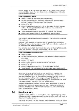 8. Theatre stack - Page 43



             control wheels to set the levels you want, or by typing in the channel
             number and the level. You can store moving light positions in theatre
             cues as well as dimmers.

             Entering dimmer levels
                    Press Channel (at the top of the numeric keys)
                    On the numeric keypad, enter the fader/handle number of the
                    dimmer (not the DMX address of the channel)
                    Press G [At %]
                    Enter the value to be set as 0 – 9, or Softkey G for Full. You can
                    enter a decimal point and another number if you want more
                    accurate level control.
                    The channel you entered will be set to the level you entered.
                    Press the Channel button to go back to the normal menu


             The softkeys offer you a few more options such as up by 5%, down by
             5%, blackout.
             Pressing Clear will take all channels you’ve set using the keypad to
             blackout. Any channels turned on using the faders will stay on, but will
             be removed from the programmer.
             You can also set multiple channels to the same level using F [through].
             Enter first channel, “through”, last channel, “at %”, level.

             Entering multiple dimmer levels
                    Press Channel
                    On the numeric keypad, enter the first dimmer handle number of
                    the range
                    Press F [Through]
                    Enter the last dimmer handle number of the range
                    Press G [At %]
                    Enter the value to be set as 0 – 9, or.Softkey G for Full.
                    The channels you entered will all be set to the level you entered.


             When you have set all the levels as you want them, type the cue
             number, then press D [Record Menu]. You then need to press B
             [Record Stage] to record all the intensity channels that are currently
             turned on, plus anything in the programmer, or D [Record
             Programmer] to record just the contents of the programmer (i.e. what
             you have manually changed). The cue will be saved.
             It’s best to use whole numbers for cues. Then if you need to insert a
             cue between two existing cues, you can use a fractional number in
             between. The Pearl will automatically increase the cue number by 1
             every time you record a cue.

8.4          Naming a cue
             Type the step number to be named, then press E [Set Legend]. Enter
             the legend on the QWERTY keyboard. While you are typing, the input is
             shown on the VDU screen.
             The name of the live cue and the next cue is displayed in the cue list on


Pearl 2004 Manual v1 - 27th August 2004
 
