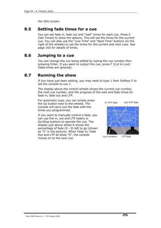 Page 44 - 8. Theatre stack



              the VDU screen.


8.5           Setting fade times for a cue
              You can set fade in, fade out and “wait” times for each cue. Press C
              [Set Times] to show the options. This will set the times for the current
              cue. You can also use the “Live Time” and “Next Time” buttons (to the
              right of the wheels) to set the times for the current and next cues. See
              page 165 for details of times.

8.6           Jumping to a cue
              You can change the cue being edited by typing the cue number then
              pressing Enter. If you want to output this cue, press F [Cut to Live]
              (fade times are ignored).

8.7           Running the show
              If you have just been editing, you may need to type 1 then Softkey F to
              set the console to cue 1.
              The display above the control wheels shows the current cue number,
              the next cue number, and the progress of the wait and fade times for
              fade in, fade out and LTP.
              For automatic cues, you can simply press
                                                               In HTP fade     Out HTP fade
              the Go button next to the wheels. The
              console will carry out the fade with the
              times you programmed.
              If you want to manually control a fade, you
              can use the in, out and LTP faders or
              Go/Stop buttons to operate the cue. The
              display just above wheel A shows the
              percentage of fade (9 - 0) left to go (shown
              as “5” in the picture). When Fade In, Fade
              Out and LTP all show “0”, the console
                                                              cue numbers    LTP fade
              moves on to the next cue.




 Pearl 2004 Manual v1 - 27th August 2004
 
