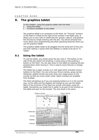 Page 46 - 9. The graphics tablet




C H A P T E R              N I N E

9.        The graphics tablet
              In this chapter: using the graphics tablet with the Pearl
              •    Using the tablet
              •    Functions available on the tablet


              The graphics tablet is an accessory to the Pearl. On “Touring” versions
              of the Pearl it is fitted to the right of the console in the flight case. It
              allows you to use a pen to select fixtures, groups, colours, and position
              the fixtures by simply drawing with the pen. You will be amazed how
              much easier your programming and show operating becomes when you
              use the graphics tablet.
              The graphics tablet needs to be plugged into the serial port of the unit,
              and User Setting 7 (press AVO and Softkey C) needs to be set to “G
              Tablet.

9.1           Using the tablet
              To use the tablet, you simply press the pen onto it. The button on the
              side of the pen doesn’t do anything. A quick press is like pushing a
              button on the Pearl. You can also draw on the tablet by keeping the pen
              pressed down while moving it. This is used to move fixtures or change
              attributes.
              The tablet has a paper overlay on it with pads which simulate various
              buttons on the Pearl. You can write your fixture names, group names,
              attributes, palette entries and even draw your stage layout on the
              overlay so that you know what’s what. Spare overlays are available
              from Avolites.
              The Pearl will behave as if you are pressing buttons on it in the normal
              way, so the LEDs and the displays will change as you use the tablet.
              Many of the functions of the Pearl are quicker and easier using the
              tablet. Sometimes you might find it easier to do part of the function on
              the tablet and part on the console. The end result is the same.

                                   Position control          Colour control




                        Attributes


                          Groups

                         Palettes

                         Fixtures




 Pearl 2004 Manual v1 - 27th August 2004
 
