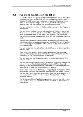 9. The graphics tablet - Page 47




9.2          Functions available on the tablet
             To select a fixture or a group, just press the pen onto one of the fixture
             pads or group pads. The first 60 fixtures are available on the tablet.
             Only the first 30 groups are available on the tablet. The Swop button
             LEDs on the handles will light up to show you which fixtures are
             selected, as if you had pressed the actual console buttons.
             You can control the position of the fixture by drawing on the Stage area
             of the tablet.
             You can “train” the Pearl so that it knows how all the lights are set up.
             Then when you point at the stage area of the tablet, all the lights will
             point at the same place on the stage. This is called “Tracking mode”.
             The Reference manual tells you how to do this and how to use tracking
             mode.
             If you press the pen on the Nudge pad, when you draw on the tablet
             the fixture will move relative to its current position. This can be useful if
             you want to slightly reposition a fixture. Press on the Absolute pad to
             turn off this mode.
             You can control the intensity of the selected fixtures by drawing on the
             Dimmer area.
             If the fixture can do CMY colour mixing, you can set the colour by
             drawing in the colour mix area of the tablet (you will need to set the
             Luminosity on the luminosity slider to maximum).
             You can recall the first 60 palette entries by pressing the pen on the
             Focuses pads.
             You can change individual attributes of selected fixtures by pressing the
             pen on to one of the attribute pads, then (without lifting the pen)
             drawing up and down on the tablet. The attribute lights on the console
             will come on to show you which attribute is selected.
             On the right hand side of the tablet, a range of pads make some of the
             programmer functions are available, such as Clear and Locate Fixtures.
             You can also record groups and memories using the tablet exactly as if
             you were pressing buttons on the console. The details are in the
             reference manual.
             The “Fixtures or Mimics” pad allows you to set whether the LEDs in the
             Swop buttons show you which fixtures are selected, or the intensity of
             the channel.




Pearl 2004 Manual v1 - 27th August 2004
 