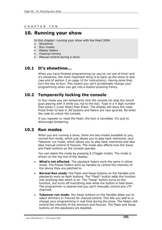 Page 48 - 10. Running your show




C H A P T E R              T E N

10. Running your show
          In   this chapter: running your show with the Pearl 2004
          •     Showtime
          •     Run modes
          •     Master faders
          •     Channel mimics
          •     Manual control during a show



10.1           It’s showtime…
               When you have finished programming (or you’ve run out of time) and
               it’s showtime, the most important thing is to back up the show to disk
               (see end of section 2 on page 12 for instructions). Having done that,
               turn the key to Run. This means you can’t accidentally change your
               programming when you get into a button-pressing frenzy.

10.2           Temporarily locking the console
               In Run mode you can temporarily lock the console (to stop the sound
               guys playing with it while you nip to the loo). Type in a 4 digit number
               then press C [Lock Desk] then Enter. The display will show the code.
               Press Enter to lock it. All buttons and faders are now ignored. Re-enter
               the code to unlock the console.
               If you repower or reset the Pearl, the lock is cancelled. It’s just to
               discourage tampering.

10.3           Run modes
               When you are running a show, there are two modes available to you,
               normal Run mode, which just allows you to play back memories, and
               Takeover run mode, which allows you to play back memories and also
               take manual control of fixtures. The mode also affects how the Swop
               and Flash buttons on the console operate.
               You can select the mode by pressing A [Toggle mode]. The mode is
               shown on the top line of the display.
          •    What’s not affected: The playback faders work the same in either
               mode. The Preset Faders work as handles to control the intensity of
               the device they are patched to.
          •    Normal Run mode: the Flash and Swop buttons on the handles and
               playbacks work as flash buttons. The “Flash” button adds the function
               into anything else which is on. The “Swop” button turns on the
               function, but turns off everything else while the button is held down.
               The programmer is cleared and you can’t manually control any LTP
               channels.
          •    Takeover run mode: the Swop buttons on the handles allow you to
               select dimmers or fixtures for manual control. This lets you add to or
               change your programming in real time during the show. The faders still
               control the intensity of the dimmers and fixtures. The Flash and Swop
               buttons on the playbacks are disabled.


 Pearl 2004 Manual v1 - 27th August 2004
 