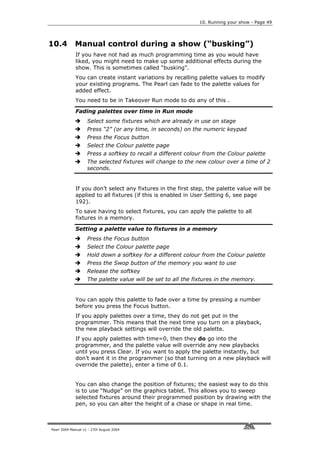 10. Running your show - Page 49




10.4         Manual control during a show (“busking”)
             If you have not had as much programming time as you would have
             liked, you might need to make up some additional effects during the
             show. This is sometimes called “busking”.
             You can create instant variations by recalling palette values to modify
             your existing programs. The Pearl can fade to the palette values for
             added effect.
             You need to be in Takeover Run mode to do any of this .

             Fading palettes over time in Run mode
                    Select some fixtures which are already in use on stage
                    Press “2” (or any time, in seconds) on the numeric keypad
                    Press the Focus button
                    Select the Colour palette page
                    Press a softkey to recall a different colour from the Colour palette
                    The selected fixtures will change to the new colour over a time of 2
                    seconds.


             If you don’t select any fixtures in the first step, the palette value will be
             applied to all fixtures (if this is enabled in User Setting 6, see page
             192).
             To save having to select fixtures, you can apply the palette to all
             fixtures in a memory.

             Setting a palette value to fixtures in a memory
                    Press the Focus button
                    Select the Colour palette page
                    Hold down a softkey for a different colour from the Colour palette
                    Press the Swop button of the memory you want to use
                    Release the softkey
                    The palette value will be set to all the fixtures in the memory.


             You can apply this palette to fade over a time by pressing a number
             before you press the Focus button.
             If you apply palettes over a time, they do not get put in the
             programmer. This means that the next time you turn on a playback,
             the new playback settings will override the old palette.
             If you apply palettes with time=0, then they do go into the
             programmer, and the palette value will override any new playbacks
             until you press Clear. If you want to apply the palette instantly, but
             don’t want it in the programmer (so that turning on a new playback will
             override the palette), enter a time of 0.1.


             You can also change the position of fixtures; the easiest way to do this
             is to use “Nudge” on the graphics tablet. This allows you to sweep
             selected fixtures around their programmed position by drawing with the
             pen, so you can alter the height of a chase or shape in real time.



Pearl 2004 Manual v1 - 27th August 2004
 
