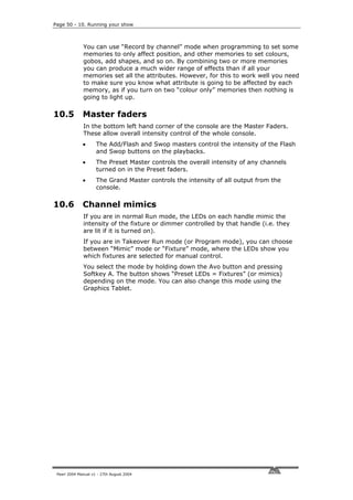 Page 50 - 10. Running your show



              You can use “Record by channel” mode when programming to set some
              memories to only affect position, and other memories to set colours,
              gobos, add shapes, and so on. By combining two or more memories
              you can produce a much wider range of effects than if all your
              memories set all the attributes. However, for this to work well you need
              to make sure you know what attribute is going to be affected by each
              memory, as if you turn on two “colour only” memories then nothing is
              going to light up.

10.5          Master faders
              In the bottom left hand corner of the console are the Master Faders.
              These allow overall intensity control of the whole console.
              •      The Add/Flash and Swop masters control the intensity of the Flash
                     and Swop buttons on the playbacks.
              •      The Preset Master controls the overall intensity of any channels
                     turned on in the Preset faders.
              •      The Grand Master controls the intensity of all output from the
                     console.

10.6          Channel mimics
              If you are in normal Run mode, the LEDs on each handle mimic the
              intensity of the fixture or dimmer controlled by that handle (i.e. they
              are lit if it is turned on).
              If you are in Takeover Run mode (or Program mode), you can choose
              between “Mimic” mode or “Fixture” mode, where the LEDs show you
              which fixtures are selected for manual control.
              You select the mode by holding down the Avo button and pressing
              Softkey A. The button shows “Preset LEDs = Fixtures” (or mimics)
              depending on the mode. You can also change this mode using the
              Graphics Tablet.




 Pearl 2004 Manual v1 - 27th August 2004
 