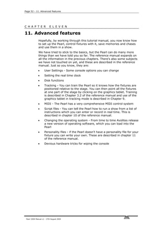 Page 52 - 11. Advanced features




C H A P T E R              E L E V E N

11. Advanced features
              Hopefully, by working through this tutorial manual, you now know how
              to set up the Pearl, control fixtures with it, save memories and chases
              and use them in a show.
              We have tried to stick to the basics, but the Pearl can do many more
              things than we have told you so far. The reference manual expands on
              all the information in the previous chapters. There’s also some subjects
              we have not touched on yet, and these are described in the reference
              manual. Just so you know, they are:
              •      User Settings - Some console options you can change
              •      Setting the real time clock
              •      Disk functions
              •      Tracking - You can train the Pearl so it knows how the fixtures are
                     positioned relative to the stage. You can then point all the fixtures
                     at one part of the stage by clicking on the graphics tablet. Training
                     is described in Chapter 3.2 of the reference manual and use of the
                     graphics tablet in tracking mode is described in Chapter 9.
              •      MIDI - The Pearl has a very comprehensive MIDI control system
              •      Script files - You can tell the Pearl how to run a show from a list of
                     instructions which you can enter or record in real time. This is
                     described in chapter 10 of the reference manual.
              •      Changing the operating system - From time to time Avolites release
                     a new version of operating software, which you can load into the
                     Pearl
              •      Personality files - if the Pearl doesn’t have a personality file for your
                     fixture you can write your own. These are described in chapter 11
                     of the reference manual.
              •      Devious hardware tricks for wiping the console




 Pearl 2004 Manual v1 - 27th August 2004
 