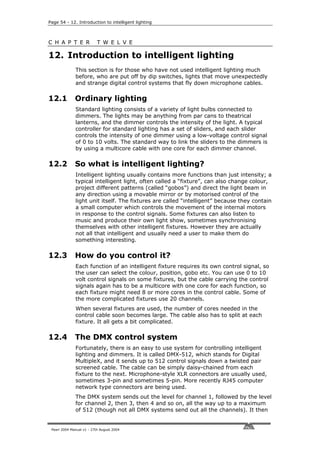 Page 54 - 12. Introduction to intelligent lighting



C H A P T E R              T W E L V E

12. Introduction to intelligent lighting
              This section is for those who have not used intelligent lighting much
              before, who are put off by dip switches, lights that move unexpectedly
              and strange digital control systems that fly down microphone cables.

12.1          Ordinary lighting
              Standard lighting consists of a variety of light bulbs connected to
              dimmers. The lights may be anything from par cans to theatrical
              lanterns, and the dimmer controls the intensity of the light. A typical
              controller for standard lighting has a set of sliders, and each slider
              controls the intensity of one dimmer using a low-voltage control signal
              of 0 to 10 volts. The standard way to link the sliders to the dimmers is
              by using a multicore cable with one core for each dimmer channel.

12.2          So what is intelligent lighting?
              Intelligent lighting usually contains more functions than just intensity; a
              typical intelligent light, often called a “fixture”, can also change colour,
              project different patterns (called “gobos”) and direct the light beam in
              any direction using a movable mirror or by motorised control of the
              light unit itself. The fixtures are called “intelligent” because they contain
              a small computer which controls the movement of the internal motors
              in response to the control signals. Some fixtures can also listen to
              music and produce their own light show, sometimes synchronising
              themselves with other intelligent fixtures. However they are actually
              not all that intelligent and usually need a user to make them do
              something interesting.

12.3          How do you control it?
              Each function of an intelligent fixture requires its own control signal, so
              the user can select the colour, position, gobo etc. You can use 0 to 10
              volt control signals on some fixtures, but the cable carrying the control
              signals again has to be a multicore with one core for each function, so
              each fixture might need 8 or more cores in the control cable. Some of
              the more complicated fixtures use 20 channels.
              When several fixtures are used, the number of cores needed in the
              control cable soon becomes large. The cable also has to split at each
              fixture. It all gets a bit complicated.

12.4          The DMX control system
              Fortunately, there is an easy to use system for controlling intelligent
              lighting and dimmers. It is called DMX-512, which stands for Digital
              MultipleX, and it sends up to 512 control signals down a twisted pair
              screened cable. The cable can be simply daisy-chained from each
              fixture to the next. Microphone-style XLR connectors are usually used,
              sometimes 3-pin and sometimes 5-pin. More recently RJ45 computer
              network type connectors are being used.
              The DMX system sends out the level for channel 1, followed by the level
              for channel 2, then 3, then 4 and so on, all the way up to a maximum
              of 512 (though not all DMX systems send out all the channels). It then


 Pearl 2004 Manual v1 - 27th August 2004
 
