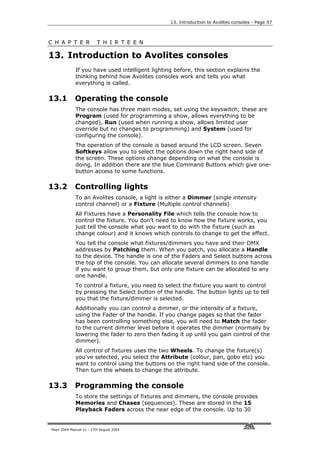 13. Introduction to Avolites consoles - Page 57



C H A P T E R             T H I R T E E N

13. Introduction to Avolites consoles
             If you have used intelligent lighting before, this section explains the
             thinking behind how Avolites consoles work and tells you what
             everything is called.

13.1         Operating the console
             The console has three main modes, set using the keyswitch; these are
             Program (used for programming a show, allows everything to be
             changed), Run (used when running a show, allows limited user
             override but no changes to programming) and System (used for
             configuring the console).
             The operation of the console is based around the LCD screen. Seven
             Softkeys allow you to select the options down the right hand side of
             the screen. These options change depending on what the console is
             doing. In addition there are the blue Command Buttons which give one-
             button access to some functions.

13.2         Controlling lights
             To an Avolites console, a light is either a Dimmer (single intensity
             control channel) or a Fixture (Multiple control channels)
             All Fixtures have a Personality File which tells the console how to
             control the fixture. You don’t need to know how the fixture works, you
             just tell the console what you want to do with the fixture (such as
             change colour) and it knows which controls to change to get the effect.
             You tell the console what fixtures/dimmers you have and their DMX
             addresses by Patching them. When you patch, you allocate a Handle
             to the device. The handle is one of the Faders and Select buttons across
             the top of the console. You can allocate several dimmers to one handle
             if you want to group them, but only one fixture can be allocated to any
             one handle.
             To control a fixture, you need to select the fixture you want to control
             by pressing the Select button of the handle. The button lights up to tell
             you that the fixture/dimmer is selected.
             Additionally you can control a dimmer, or the intensity of a fixture,
             using the Fader of the handle. If you change pages so that the fader
             has been controlling something else, you will need to Match the fader
             to the current dimmer level before it operates the dimmer (normally by
             lowering the fader to zero then fading it up until you gain control of the
             dimmer).
             All control of fixtures uses the two Wheels. To change the fixture(s)
             you’ve selected, you select the Attribute (colour, pan, gobo etc) you
             want to control using the buttons on the right hand side of the console.
             Then turn the wheels to change the attribute.

13.3         Programming the console
             To store the settings of fixtures and dimmers, the console provides
             Memories and Chases (sequences). These are stored in the 15
             Playback Faders across the near edge of the console. Up to 30


Pearl 2004 Manual v1 - 27th August 2004
 