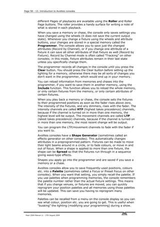 Page 58 - 13. Introduction to Avolites consoles



              different Pages of playbacks are available using the Roller and Roller
              Page buttons. The roller provides a handy surface for writing a note of
              what is stored in each playback.
              When you save a memory or chase, the console only saves settings you
              have changed using the wheels (it does not save the current output
              state). Whenever you change a fixture using the wheels and attribute
              buttons, your changes are stored in a special memory called the
              Programmer. The console allows you to save just the changed
              attributes (Record by Channel), or if you change one attribute of a
              fixture it can save all other attributes of that fixture as well (Record by
              Fixture). Record by Channel mode is often called “Tracking” on other
              consoles; in this mode, fixture attributes remain in their last state
              unless you specifically change them.
              The programmer records all changes in the console until you press the
              Clear button. You should press the Clear button before setting up the
              lighting for a memory, otherwise there may be all sorts of changes you
              don’t want in the programmer, which would end up in your memory.
              You can reload information from memories and chases into the
              programmer, if you want to save them in another memory, using the
              Include function. This function allows you to reload the whole memory,
              or only certain fixtures from the memory, or only certain attributes of
              certain fixtures.
              When you play back a memory or chase, the console sets the fixtures
              to their programmed positions as soon as the fader rises above zero.
              The intensity of the fixtures, and any dimmers, rises with the fader. The
              intensity channels are called HTP (highest takes precedence) channels,
              because if the channel is turned on in more than one memory, the
              highest level will be output. The movement channels are called LTP
              (latest takes precedence) channels, because if the channel is turned on
              in more than one memory, the most recent change will be output.
              You can program the LTP/movement channels to fade with the fader if
              you want to.
              Avolites consoles have a Shape Generator (sometimes called an
              effects generator on other consoles). This automatically changes
              attributes in a preprogrammed pattern. Fixtures can be made to move
              their light beams around in a circle, or to fade colours, or move in and
              out of focus. When a shape is applied to more than one fixture, the
              shape can be Spread so that the fixtures run through in a sequence
              giving wave-type effects.
              Shapes you apply go into the programmer and are saved if you save a
              memory or a chase.
              Avolites consoles allow you to save frequently-used positions, colours
              etc. into a Palette (sometimes called a Focus or Preset Focus on other
              consoles). When you want that setting, you simply recall the palette. If
              you use palettes when programming memories, the console remembers
              the palette number rather than the actual fixture settings. This means
              that if you change venues, or fixtures are moved, you can quickly
              reprogram your position palettes and all memories using those palettes
              will be updated. This can save you having to reprogram many
              memories.
              Palettes can be recalled from a menu on the console display so you can
              see what colour, position etc. you are going to get. This is useful when
              “busking” the lighting (modifying your programming) during a show.


 Pearl 2004 Manual v1 - 27th August 2004
 