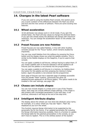 14. Changes in the latest Pearl software - Page 61



C H A P T E R             F O U R T E E N

14. Changes in the latest Pearl software
             If you are used to using the Avolites Pearl console, this section gives
             you a quick rundown of the differences between the Pearl you know
             and love and the new version of software. There are some exciting new
             features.

14.1         Wheel acceleration
             16 bit attributes now always work in 16 bit mode. If you spin the
             wheels faster, the Pearl will skip values to change the attribute faster.
             If you spin the wheels slowly the attribute will change with maximum
             resolution. You can change the acceleration factor on the wheels, see
             page 194.

14.2         Preset Focuses are now Palettes
             Preset Focuses are now called Palettes, in line with other Avolites
             consoles (except for the “Focus” button, which remains stubbornly
             engraved).
             You can now recall Palettes from the softkeys by pressing the Focus
             button and the display shows you what the palette contains. This is
             similar to the Palette displays on the Sapphire, if you’re used to that
             console.
             You can apply a palette to all fixtures, without having to select them. If
             you recall a palette with no fixtures selected it will be applied to all
             fixtures (but the palette is not entered into the programmer).
             You can apply a palette to all fixtures in a memory, by holding down
             the button for the palette and then pressing the memory’s Swop
             button. Again the palette is not entered into the programmer.
             Each page of fixtures now has a separate page of palettes accessible
             from the handle “Flash” buttons. (previously the same 30
             palettes/focuses appeared on all fixture pages). This option needs to be
             enabled in the user settings, see page 196.

14.3         Chases can include shapes
             You can now include shapes in a chase and in cues of the Theatre
             Stack. Each step can include different shape settings. If the shape is
             also present with unchanged parameters in the next step, it will
             continue, otherwise it will stop at the end of the step time.

14.4         Intelligent Attribute display
             The display above the wheels can now show the attribute value name;
             for example, on a colour wheel you may see “Open”, “Red” etc
             displayed as you turn the wheel.
             This function requires Range information to be supported by the
             personality file for the fixture. If an updated personality file including
             the Range information becomes available, there is a function to update
             the Range table for the patched personalities in the console, so you
             don’t have to repatch. This is in the Utilities section of the System



Pearl 2004 Manual v1 - 27th August 2004
 