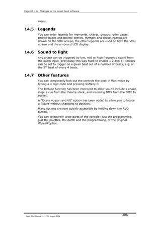 Page 62 - 14. Changes in the latest Pearl software



              menu.


14.5          Legends
              You can enter legends for memories, chases, groups, roller pages,
              palette pages and palette entries. Memory and chase legends are
              shown on the VDU screen, the other legends are used on both the VDU
              screen and the on-board LCD display.

14.6          Sound to light
              Any chase can be triggered by low, mid or high frequency sound from
              the audio input (previously this was fixed to chases 1 2 and 3). Chases
              can be set to trigger on a given beat out of a number of beats, e.g. on
              the 2nd beat of every 4 beats.

14.7          Other features
              You can temporarily lock out the controls the desk in Run mode by
              typing a 4 digit code and pressing Softkey C.
              The Include function has been improved to allow you to include a chase
              step, a cue from the theatre stack, and incoming DMX from the DMX In
              socket.
              A “locate no pan and tilt” option has been added to allow you to locate
              a fixture without changing its position.
              Many options are now quickly accessible by holding down the AVO
              button.
              You can selectively Wipe parts of the console; just the programming,
              just the palettes, the patch and the programming, or the original
              Wipeall option.




 Pearl 2004 Manual v1 - 27th August 2004
 