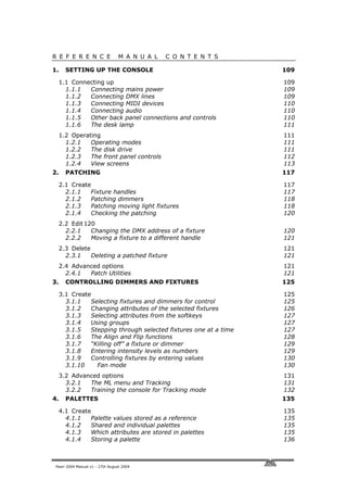 R E F E R E N C E                 M A N U A L   C O N T E N T S

1.     SETTING UP THE CONSOLE                                     109

     1.1 Connecting up                                            109
       1.1.1  Connecting mains power                              109
       1.1.2  Connecting DMX lines                                109
       1.1.3  Connecting MIDI devices                             110
       1.1.4  Connecting audio                                    110
       1.1.5  Other back panel connections and controls           110
       1.1.6  The desk lamp                                       111
     1.2 Operating                                                111
       1.2.1   Operating modes                                    111
       1.2.2   The disk drive                                     111
       1.2.3   The front panel controls                           112
       1.2.4   View screens                                       113
2.     PATCHING                                                   117

     2.1 Create                                                   117
       2.1.1   Fixture handles                                    117
       2.1.2   Patching dimmers                                   118
       2.1.3   Patching moving light fixtures                     118
       2.1.4   Checking the patching                              120
     2.2 Edit 120
       2.2.1    Changing the DMX address of a fixture             120
       2.2.2    Moving a fixture to a different handle            121
     2.3 Delete                                                   121
       2.3.1    Deleting a patched fixture                        121
     2.4 Advanced options                                         121
       2.4.1  Patch Utilities                                     121
3.     CONTROLLING DIMMERS AND FIXTURES                           125

     3.1 Create                                                   125
       3.1.1   Selecting fixtures and dimmers for control         125
       3.1.2   Changing attributes of the selected fixtures       126
       3.1.3   Selecting attributes from the softkeys             127
       3.1.4   Using groups                                       127
       3.1.5   Stepping through selected fixtures one at a time   127
       3.1.6   The Align and Flip functions                       128
       3.1.7   “Killing off” a fixture or dimmer                  129
       3.1.8   Entering intensity levels as numbers               129
       3.1.9   Controlling fixtures by entering values            130
       3.1.10    Fan mode                                         130
     3.2 Advanced options                                         131
       3.2.1  The ML menu and Tracking                            131
       3.2.2  Training the console for Tracking mode              132
4.     PALETTES                                                   135

     4.1 Create                                                   135
       4.1.1   Palette values stored as a reference               135
       4.1.2   Shared and individual palettes                     135
       4.1.3   Which attributes are stored in palettes            135
       4.1.4   Storing a palette                                  136



 Pearl 2004 Manual v1 - 27th August 2004
 