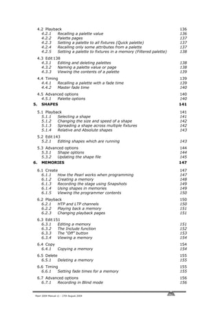 4.2 Playback                                                             136
       4.2.1   Recalling a palette value                                      136
       4.2.2   Palette pages                                                  137
       4.2.3   Setting a palette to all fixtures (Quick palette)              137
       4.2.4   Recalling only some attributes from a palette                  137
       4.2.5   Setting a palette to fixtures in a memory (Filtered palette)   138
     4.3 Edit 138
       4.3.1    Editing and deleting palettes                                 138
       4.3.2    Naming a palette value or page                                138
       4.3.3    Viewing the contents of a palette                             139
     4.4 Timing                                                               139
       4.4.1   Recalling a palette with a fade time                           139
       4.4.2   Master fade time                                               140
     4.5 Advanced options                                                     140
       4.5.1  Palette options                                                 140
5.     SHAPES                                                                 141

     5.1 Playback                                                             141
       5.1.1   Selecting a shape                                              141
       5.1.2   Changing the size and speed of a shape                         142
       5.1.3   Spreading a shape across multiple fixtures                     142
       5.1.4   Relative and Absolute shapes                                   143
     5.2 Edit 143
       5.2.1    Editing shapes which are running                              143
     5.3 Advanced options                                                     144
       5.3.1  Shape options                                                   144
       5.3.2  Updating the shape file                                         145
6.     MEMORIES                                                               147

     6.1 Create                                                               147
       6.1.1   How the Pearl works when programming                           147
       6.1.2   Creating a memory                                              148
       6.1.3   Recording the stage using Snapshots                            149
       6.1.4   Using shapes in memories                                       149
       6.1.5   Viewing the programmer contents                                150
     6.2 Playback                                                             150
       6.2.1   HTP and LTP channels                                           150
       6.2.2   Playing back a memory                                          151
       6.2.3   Changing playback pages                                        151
     6.3 Edit 151
       6.3.1    Editing a memory                                              151
       6.3.2    The Include function                                          152
       6.3.3    The “Off” button                                              153
       6.3.4    Viewing a memory                                              154
     6.4 Copy                                                                 154
       6.4.1  Copying a memory                                                154
     6.5 Delete                                                               155
       6.5.1    Deleting a memory                                             155
     6.6 Timing                                                               155
       6.6.1   Setting fade times for a memory                                155
     6.7 Advanced options                                                     156
       6.7.1  Recording in Blind mode                                         156


 Pearl 2004 Manual v1 - 27th August 2004
 