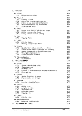7.     CHASES                                                    157

     7.1 Create                                                  157
       7.1.1   Programming a chase                               157
     7.2 Playback                                                158
       7.2.1   Running a chase                                   158
       7.2.2   Connecting a chase to the controls                159
       7.2.3   Setting speed, crossfade and direction            159
       7.2.4   Manually controlling the chase steps              159
       7.2.5   Viewing chase steps                               161
     7.3 Edit 161
       7.3.1    Adding more steps to the end of a chase          161
       7.3.2    Editing a chase using Unfold                     161
       7.3.3    Editing a chase which is running                 162
     7.4 Copy                                                    163
       7.4.1  Copying chases                                     163
     7.5 Delete                                                  163
       7.5.1    Deleting chases                                  163
       7.5.2    Deleting a step from a chase                     163
     7.6 Timing                                                  163
       7.6.1   Speed and crossfade controlled by wheels          163
       7.6.2   Setting global step or fade times and unlinking   164
       7.6.3   Setting times and links for individual steps      165
       7.6.4   Viewing timing information                        165
       7.6.5   Sound activation of chases                        166
     7.7 Advanced options                                        166
       7.7.1  Chase options                                      166
8.     THEATRE STACK                                             168

     8.1 Create                                                  168
       8.1.1   Setting theatre stack mode                        168
       8.1.2   Theatre controls                                  168
       8.1.3   Plotting a cue                                    169
       8.1.4   Running a chase or memory with a cue (Autoload)   170
       8.1.5   Naming a cue                                      170
     8.2 Timing                                                  170
       8.2.1   Setting fade times for a cue                      170
       8.2.2   Displaying the cue timings                        171
     8.3 Playback                                                172
       8.3.1   Running a theatrical show                         172
     8.4 Edit 173
       8.4.1    Editing a cue                                    173
       8.4.2    Jumping to a cue                                 173
       8.4.3    Inserting a cue                                  173
       8.4.4    Renumbering cues                                 173
       8.4.5    Copying a cue                                    173
     8.5 Delete                                                  173
       8.5.1    Deleting a cue                                   173
     8.6 Advanced options                                        174
       8.6.1  Advanced theatre options                           174
9.     THE GRAPHICS TABLET                                       175



 Pearl 2004 Manual v1 - 27th August 2004
 