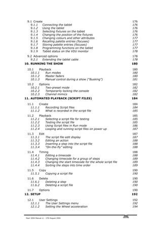 9.1 Create                                                          176
   9.1.1   Connecting the tablet                                     176
   9.1.2   Using the tablet                                          176
   9.1.3   Selecting fixtures on the tablet                          176
   9.1.4   Changing the position of the fixtures                     176
   9.1.5   Changing colours and other attributes                     177
   9.1.6   Recalling palette entries (focuses)                       177
   9.1.7   Storing palette entries (focuses)                         177
   9.1.8   Programming functions on the tablet                       177
   9.1.9   Tablet status on the VDU monitor                          178
 9.2 Advanced options                                                178
   9.2.1  Extending the tablet cable                                 178
10. RUNNING THE SHOW                                                 180

 10.1    Playback                                                    180
   10.1.1    Run modes                                               180
   10.1.2    Master faders                                           180
   10.1.3    Manual control during a show (“Busking”)                181
 10.2    Options                                                     182
   10.2.1    Two-preset mode                                         182
   10.2.2    Temporarily locking the console                         182
   10.2.3    Channel mimics                                          182
11. AUTOMATED PLAYBACK (SCRIPT FILES)                                184

 11.1    Create                                                      184
   11.1.1    Recording Script files                                  184
   11.1.2    What is recorded in the script file                     185
 11.2    Playback                                                    185
   11.2.1    Selecting a script file for testing                     185
   11.2.2    Testing the script file                                 185
   11.2.3    Using Script files in Run mode                          186
   11.2.4    Looping and running script files on power up            187
 11.3    Edit                                                        187
   11.3.1            The script file edit display                    187
   11.3.2            Editing an action                               188
   11.3.3            Inserting a step into the script file           188
   11.3.4            “On-the-fly” editing                            188
 11.4    Timing                                                      188
   11.4.1    Editing a timecode                                      188
   11.4.2    Changing timecode for a group of steps                  189
   11.4.3    Changing the start timecode for the whole script file   189
   11.4.4    Sorting the steps into time order                       189
 11.5    Copy                                                        190
   11.5.1    Copying a script file                                   190
 11.6    Delete                                                      190
   11.6.1    Deleting a step                                         190
   11.6.2    Deleting a script file                                  190
 11.7         Options                                                190
12. SETUP                                                            192

 12.1    User Settings                                               192
   12.1.1    The User Settings menu                                  192
   12.1.2    Setting the Wheel acceleration                          194



Pearl 2004 Manual v1 - 27th August 2004
 