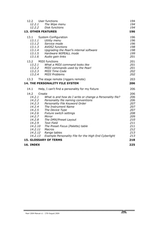 12.2    User functions                                                 194
   12.2.1    The Wipe menu                                              194
   12.2.2    Disk functions                                             194
13. OTHER FEATURES                                                      196

 13.1    System Configuration                                           196
   13.1.1    Utility menu                                               196
   13.1.2    Service mode                                               196
   13.1.3    AVOS2 functions                                            198
   13.1.4    Upgrading the Pearl’s internal software                    198
   13.1.5    Hardware WIPEALL mode                                      199
   13.1.6    Audio gain links                                           201
 13.2    MIDI functions                                                 201
   13.2.1    What a MIDI command looks like                             201
   13.2.2    MIDI commands used by the Pearl                            201
   13.2.3    MIDI Time Code                                             202
   13.2.4    MIDI Problems                                              202
 13.3         The stage remote (riggers remote)                         203
14. THE PERSONALITY FILE SYSTEM                                         206

 14.1         Help, I can’t find a personality for my fixture           206
 14.2    Create                                                         206
   14.2.1    What is and how do I write or change a Personality file?   206
   14.2.2    Personality file naming conventions                        206
   14.2.3    Personality File Keyword Order                             207
   14.2.4    The Instrument Name                                        207
   14.2.5    The Device Type                                            207
   14.2.6    Fixture switch settings                                    208
   14.2.7    Mirror                                                     209
   14.2.8    The DMX/Preset Layout                                      210
   14.2.9    Text Field                                                 211
   14.2.10   The Preset Focus (Palette) table                           211
   14.2.11   Macros                                                     212
   14.2.12   Range tables                                               213
   14.2.13   Example Personality File for the High End Cyberlight       213
15. GLOSSARY OF TERMS                                                   218
16. INDEX                                                               225




Pearl 2004 Manual v1 - 27th August 2004
 