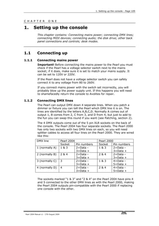 1. Setting up the console - Page 109



C H A P T E R             O N E

1.       Setting up the console
             This chapter contains: Connecting mains power; connecting DMX lines;
             connecting MIDI devices; connecting audio; the disk drive; other back
             panel connections and controls; desk modes.



1.1          Connecting up
1.1.1        Connecting mains power
             Important! Before connecting the mains power to the Pearl you must
             check if the Pearl has a voltage selector switch next to the mains
             socket; if it does, make sure it is set to match your mains supply. It
             can be set to 120V or 220V.
             If the Pearl does not have a voltage selector switch you can safely
             connect it to any voltage from 80 to 260V.
             If you connect mains power with the switch set incorrectly, you will
             probably blow up the power supply unit. If this happens you will need
             to shamefacedly return the console to Avolites for repair.

1.1.2        Connecting DMX lines
             The Pearl can output DMX down 4 separate lines. When you patch a
             dimmer or fixture you can tell the Pearl which DMX line it is on. The
             lines are identified by the letters A,B,C,D. Normally A comes out of
             output 1, B comes from 2, C from 3, and D from 4, but just to add to
             the fun you can swap this round if you want (see Patching, section 2).
             The 4 DMX outputs come out of the 5 pin XLR sockets on the back of
             the console. The Pearl 2004 has four separate sockets. The Pearl 2000
             has only two sockets with two DMX lines on each, so you will need
             splitter cables to access all four lines on the Pearl 2000. They are wired
             like this:
             DMX line                     Pearl 2004                 Pearl 2000
                                          Socket     Pin numbers     Socket     Pin numbers
             1 (normally A)               1&3        2=Data -        1&3        2=Data -
                                                     3=Data +                   3=Data +
             2 (normally B)               2&4        2=Data -        2&4        2=Data -
                                                     3=Data +                   3=Data +
             3 (normally C)               3          2=Data -        1&3        4=Data -
                                                     3=Data +                   5=Data +
             4 (normally D)               4          2=Data -        2&4        4=Data -
                                                     3=Data +                   5=Data +


             The sockets marked “1 & 3” and “2 & 4” on the Pearl 2004 have pins 4
             and 5 connected to the other DMX lines as with the Pearl 2000, making
             the Pearl 2004 outputs pin-compatible with the Pearl 2000 if replacing
             one console with the other.




Pearl 2004 Manual v1 - 27th August 2004
 