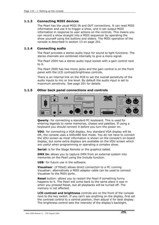 Page 110 - 1. Setting up the console



1.1.3         Connecting MIDI devices
              The Pearl has the usual MIDI IN and OUT connections. It can read MIDI
              information and use it to trigger a show, and it can output MIDI
              information in response to user actions on the controls. This means you
              can record a show straight into a MIDI sequencer by operating the
              show yourself using the buttons and sliders. The MIDI operation of the
              console is described in section 13 on page 201.

1.1.4         Connecting audio
              The Pearl provides a stereo audio input for sound to light functions. The
              stereo channels are combined internally to give a mono signal.
              The Pearl 2004 has a stereo audio input socket with a gain control next
              to it.
              The Pearl 2000 has two mono jacks and the gain control is on the front
              panel with the LCD contrast/brightness controls.
              There is an internal link on the PCB to set the overall sensitivity of the
              audio inputs to mic or line level. By default the audio input is set to
              maximum sensitivity. See page 201 for details.

1.1.5         Other back panel connections and controls




              Qwerty: for connecting a standard PC keyboard. This is used for
              entering legends to name memories, chases and palettes. If using a
              keyboard you should connect it before you turn the power on.
              VDU: for connecting a VGA display. Any standard VGA display will be
              OK, the console uses a 640x480 text mode. You do not have to connect
              the VDU screen as most information is shown on the console’s on-board
              display, but some extra displays are available on the VDU screen which
              are useful when programming or operating a complex show.
              Serial: is for the Stage Remote or the graphics tablet.
              DMX In: allows you to capture DMX from an external system into
              memories on the Pearl using the Include function.
              USB: for future use in the software.
              Visualiser: (if fitted) allows direct connection to a PC running
              Visualiser; alternatively a MIDI adaptor cable can be used to connect
              Visualiser to the MIDI ports.
              Reset button: allows you to restart the Pearl if something funny
              happens to it. The Pearl will come back to the same place it was in
              when you pressed Reset, but all playbacks will be turned off. The
              memory is not affected.
              LCD contrast and brightness controls are on the front of the console
              next to the key switch. If you can’t see anything on the display, first set
              the contrast control to a central position, then adjust it for best display.
              The brightness control sets the intensity of the display’s backlight.


 Pearl 2004 Manual v1 - 27th August 2004
 