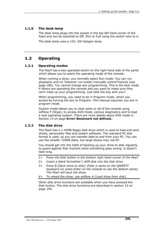 1. Setting up the console - Page 111




1.1.6        The desk lamp
             The desk lamp plugs into the socket in the top left hand corner of the
             Pearl and can be switched to Off, Dim or Full using the switch next to it.
             The desk lamp uses a 12V, 5W halogen lamp.




1.2          Operating
1.2.1        Operating modes
             The Pearl has a key-operated switch on the right hand side of the panel
             which allows you to select the operating mode of the console.
             When running a show, you normally select Run mode. You can run
             playbacks and (in Takeover run mode) manually control fixtures (see
             page 180). You cannot change any programming. This is the best mode
             if others are operating the console and you want to make sure they
             can’t mess up your programming. Just take the key with you!!
             When programming, you need to be in Program mode, which you
             access by turning the key to Program. This manual assumes you are in
             program mode.
             System mode allows you to clear parts or all of the console using
             softkey F [Wipe], to access AVO mode, various diagnostics and to load
             a new operating system. There are more details about AVO mode in
             Section 13 on page Error! Bookmark not defined..

1.2.2        The disk drive
             The Pearl has a 1.44MB floppy disk drive which is used to load and save
             shows, personality files and system software. The standard PC disk
             format is used, so you can transfer data to and from your PC. You can
             use the smaller 720KB disks, but large shows may not fit!
             You should get into the habit of backing up your show to disk regularly
             to guard against that moment when something goes wrong. It doesn’t
             take long.

             1>       Press the Disk button in the bottom right hand corner of the Pearl
             2>       Insert a blank formatted 1.44M disk into the disk drive.
             3>       Press B [Save show to disk]. Enter a name on the QWERTY
                      keyboard (or press Enter on the console to use the default name).
                      The Pearl will save the show.
             4>       To reload the show, use softkey A [Load show from disk].

             Other disk drive functions are available when you have pressed the
             Disk button. The disk drive functions are described in section 13 on
             page 194.




Pearl 2004 Manual v1 - 27th August 2004
 