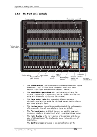 Page 112 - 1. Setting up the console




       1.2.3         The front panel controls

                          Preset handles                                             Mode select keyswitch




Playback page
 select roller




                                                                     Menu                           Command
                   Master faders              Main display           softkeys
                               Playback faders &             Control                       Numeric buttons
                                                             wheels         Fixture page                   Attribute
                               flash buttons                                               keypad and
                                                                            buttons                        select buttons
                                                                                           controls



                     •       The Preset Faders control individual dimmer channels and fixture
                             intensities. The 2 buttons below the faders select and flash
                             fixtures. Each fader and buttons is called a “Handle”.
                     •       The Mode select keyswitch sets the operating mode of the
                             console; Program for programming a show, Run for running the
                             show and System for configuring the console.
                     •       The Page select roller lets you select different pages of
                             playbacks, and you can write the playback names on the roller so
                             you know what’s in them.
                     •       The Master faders control the overall output of the various parts
                             of the console. You will normally have these set at Full.
                     •       The Playback faders and flash buttons are used to play back
                             memories you have programmed, when you are running a show.
                     •       The Main display is the nerve centre of the console and shows
                             you what is going on. The display can show various screens of
                             information.
                     •       The Control wheels are used to set control values on the



        Pearl 2004 Manual v1 - 27th August 2004
 