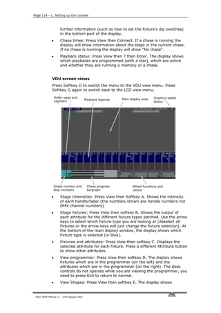 Page 114 - 1. Setting up the console



                     further information (such as how to set the fixture’s dip switches)
                     in the bottom part of the display.
              •      Chase times: Press View then Connect. If a chase is running the
                     display will show information about the steps in the current chase.
                     If no chase is running the display will show “No chase”.
              •      Playback status: Press View then 7 then Enter. The display shows
                     which playbacks are programmed (with a star), which are active
                     and whether they are running a memory or a chase.


              VDU screen views
              Press Softkey G to switch the menu to the VDU view menu. Press
              Softkey G again to switch back to the LCD view menu.
                  Roller page and                                                 Graphics tablet
                                           Playback legends   Main display area
                  segment                                                         status




               Chase number and             Chase progress          Wheel functions and
               step numbers                 bargraph                values

              •      Stage Intensities: Press View then Softkey A. Shows the intensity
                     of each handle/fader (the numbers shown are handle numbers not
                     DMX channel numbers)
              •      Stage fixtures: Press View then softkey B. Shows the output of
                     each attribute for the different fixture types patched. Use the arrow
                     keys to select which fixture type you are looking at (deselect all
                     fixtures or the arrow keys will just change the fixture selection). At
                     the bottom of the main display window, the display shows which
                     fixture type is selected (in blue).
              •      Fixtures and attributes: Press View then softkey C. Displays the
                     selected attribute for each fixture. Press a different Attribute button
                     to show other attributes.
              •      View programmer: Press View then softkey D. The display shows
                     fixtures which are in the programmer (on the left) and the
                     attributes which are in the programmer (on the right). The desk
                     controls do not operate while you are viewing the programmer, you
                     need to press Exit to return to normal.
              •      View Shapes: Press View then softkey E. The display shows


 Pearl 2004 Manual v1 - 27th August 2004
 