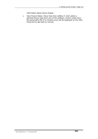 1. Setting up the console - Page 115



                    information about active shapes.
             •      View Fixture Notes: Press View then softkey F, then select a
                    patched fixture type from one of the softkeys. Fixture notes from
                    the personality file (if it contains any) will be displayed on the VDU.
                    Press Exit to get back to normal.




Pearl 2004 Manual v1 - 27th August 2004
 