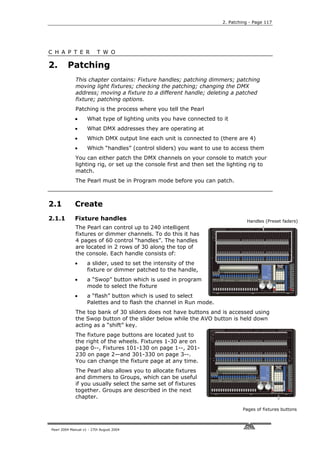 2. Patching - Page 117




C H A P T E R             T W O

2.       Patching
             This chapter contains: Fixture handles; patching dimmers; patching
             moving light fixtures; checking the patching; changing the DMX
             address; moving a fixture to a different handle; deleting a patched
             fixture; patching options.
             Patching is the process where you tell the Pearl
             •      What type of lighting units you have connected to it
             •      What DMX addresses they are operating at
             •      Which DMX output line each unit is connected to (there are 4)
             •      Which “handles” (control sliders) you want to use to access them
             You can either patch the DMX channels on your console to match your
             lighting rig, or set up the console first and then set the lighting rig to
             match.
             The Pearl must be in Program mode before you can patch.



2.1          Create
2.1.1        Fixture handles                                                   Handles (Preset faders)
             The Pearl can control up to 240 intelligent
             fixtures or dimmer channels. To do this it has
             4 pages of 60 control “handles”. The handles
             are located in 2 rows of 30 along the top of
             the console. Each handle consists of:
             •      a slider, used to set the intensity of the
                    fixture or dimmer patched to the handle,
             •      a “Swop” button which is used in program
                    mode to select the fixture
             •      a “flash” button which is used to select
                    Palettes and to flash the channel in Run mode.
             The top bank of 30 sliders does not have buttons and is accessed using
             the Swop button of the slider below while the AVO button is held down
             acting as a “shift” key.
             The fixture page buttons are located just to
             the right of the wheels. Fixtures 1-30 are on
             page 0--, Fixtures 101-130 on page 1--, 201-
             230 on page 2—and 301-330 on page 3--.
             You can change the fixture page at any time.
             The Pearl also allows you to allocate fixtures
             and dimmers to Groups, which can be useful
             if you usually select the same set of fixtures
             together. Groups are described in the next
             chapter.

                                                                              Pages of fixtures buttons



Pearl 2004 Manual v1 - 27th August 2004
 