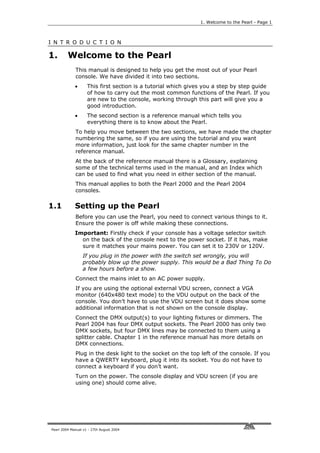 1. Welcome to the Pearl - Page 1



I N T R O D U C T I O N

1.       Welcome to the Pearl
             This manual is designed to help you get the most out of your Pearl
             console. We have divided it into two sections.
             •      This first section is a tutorial which gives you a step by step guide
                    of how to carry out the most common functions of the Pearl. If you
                    are new to the console, working through this part will give you a
                    good introduction.
             •      The second section is a reference manual which tells you
                    everything there is to know about the Pearl.
             To help you move between the two sections, we have made the chapter
             numbering the same, so if you are using the tutorial and you want
             more information, just look for the same chapter number in the
             reference manual.
             At the back of the reference manual there is a Glossary, explaining
             some of the technical terms used in the manual, and an Index which
             can be used to find what you need in either section of the manual.
             This manual applies to both the Pearl 2000 and the Pearl 2004
             consoles.

1.1          Setting up the Pearl
             Before you can use the Pearl, you need to connect various things to it.
             Ensure the power is off while making these connections.
             Important: Firstly check if your console has a voltage selector switch
               on the back of the console next to the power socket. If it has, make
               sure it matches your mains power. You can set it to 230V or 120V.
                 If you plug in the power with the switch set wrongly, you will
                 probably blow up the power supply. This would be a Bad Thing To Do
                 a few hours before a show.
             Connect the mains inlet to an AC power supply.
             If you are using the optional external VDU screen, connect a VGA
             monitor (640x480 text mode) to the VDU output on the back of the
             console. You don’t have to use the VDU screen but it does show some
             additional information that is not shown on the console display.
             Connect the DMX output(s) to your lighting fixtures or dimmers. The
             Pearl 2004 has four DMX output sockets. The Pearl 2000 has only two
             DMX sockets, but four DMX lines may be connected to them using a
             splitter cable. Chapter 1 in the reference manual has more details on
             DMX connections.
             Plug in the desk light to the socket on the top left of the console. If you
             have a QWERTY keyboard, plug it into its socket. You do not have to
             connect a keyboard if you don’t want.
             Turn on the power. The console display and VDU screen (if you are
             using one) should come alive.




Pearl 2004 Manual v1 - 27th August 2004
 