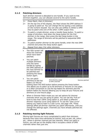 Page 118 - 2. Patching



2.1.2         Patching dimmers
              Each dimmer channel is allocated to one handle. If you want to link
              dimmers together, you can allocate several to the same handle.

              1>       Press Patch, then A [Dimmer]
              2>       On the top line of the display, the Pearl shows the DMX address it
                       is going to patch at. You can change this by typing a new address
                       on the numeric keypad. You can also use softkey E [Select a DMX
                       line] to patch onto one of the other 3 DMX output lines.
              3>       To patch a single dimmer, press a handle Swop button. To patch a
                       range of dimmers, hold down the Swop button for the first
                       dimmer in the range, then press the last Swop button in the
                       range. The range of dimmers will be patched to sequential DMX
                       addresses.
              4>       To patch another dimmer to the same handle, enter the new DMX
                       channel and press the Swop button again
              5>       Repeat from step 2 for other dimmers.

              •      The VDU screen will
                     show the channels
                     which have been
                     patched.
              •      You can patch
                     multiple dimmers
                     onto the same
                     handle by typing
                     the DMX address of
                     the next dimmer to
                     be patched and
                     pressing the Swop
                     button again.
              •      You can patch
                                                 Grid showing usage                 Devices patched
                     dimmers to the top          of DMX channels
                     faders (31-60) by
                     holding down the AVO button before pressing the Swop button.
                     This allows you to patch up to 60 dimmers or fixtures on one page.
                     It is often convenient to use the top faders for dimmers and the
                     bottom faders for fixtures allowing you to keep all your fixtures and
                     dimmers on one fixture page.
              •      When in Dimmer Patch mode you can set options for dimmer
                     channels which you are going to patch. You can set the “Full on”
                     level to less than 100% using option A, and select a different
                     dimmer response curve using option B. To use the “User curve”
                     setting you need to load in a user curve, see page 194. These
                     settings affect all dimmer channels you patch afterwards, until you
                     change the settings again. Channels you have already patched are
                     not affected.

2.1.3         Patching moving light fixtures
              Moving light fixtures are more complicated to patch than dimmers
              because they have more attributes to control, such as pan, tilt, colour
              etc., where a dimmer channel just has intensity. When you patch a
              fixture, you will see on the display that it occupies a block of DMX
              channels rather than just one.



 Pearl 2004 Manual v1 - 27th August 2004
 
