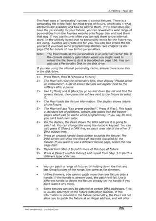 2. Patching - Page 119



             The Pearl uses a “personality” system to control fixtures. There is a
             personality file in the Pearl for most types of fixture, which tells it what
             attributes are available and how to control them. If the Pearl does not
             have the personality for your fixture, you can download a wide range of
             personalities from the Avolites website onto floppy disk and load them
             that way. If you use fixtures often you can add them to the internal
             store. In the unlikely event that no personality exists for the fixture you
             are using, Avolites will create one for you. You can also create the file
             yourself if you have some programming abilities. See chapter 12 on
             page 206 for details of how to find personalities.
             Note:        The Pearl holds all the personalities in an internal “cache” file. If
                          the console memory gets totally wiped you might need to
                          reload the file, how to do it is described on page 196. You can
                          also use a Personality Disk in the disk drive.
             If you are using the internal personality cache, ensure there is no disk
             in the disk drive.

             1>       Press Patch, then B [Choose a Fixture].
             2>       The Pearl will read the personality files, then display “Please select
                      an instrument”. A list of known fixtures will appear next to the
                      softkeys after a pause.
             3>       Use F [More] and G [Back] to go up and down the list and find the
                      correct fixture, then press the softkey next to the fixture to select
                      it.
             4>       The Pearl loads the fixture information. The display shows details
                      of the fixture.
             5>       The Pearl will ask “Use preset palettes?”. Press A [Yes]. This loads
                      a standard set of positions, colours and gobos into the Palette
                      pages which can be useful when programming. If you say No now,
                      you can’t load them later.
             6>       On the display, the Pearl shows the DMX address it is going to
                      patch at. You can change this using the numeric keypad. You can
                      also press E [Select a DMX line] to patch onto one of the other 3
                      DMX output lines.
             7>       Press an unused handle Swop button to patch the fixture. The
                      VDU screen will show the block of channels occupied by the
                      fixture. If you want to use a different fixture page, select the new
                      page first.
             8>       Repeat from Step 7 to patch more of this type of fixture.
             9>       Press A [Select another fixture] and repeat from Step 3 to patch a
                      different type of fixture.


             •       You can patch a range of fixtures by holding down the first and
                     last Swop buttons of the range, the same as for dimmers.
             •       Unlike dimmers, you cannot patch more than one fixture onto a
                     handle. If the handle is already used, the patch will fail. Use a
                     different handle or delete the fixture already on the handle if you
                     don’t want it any more.
             •       Some fixtures can only be patched at certain DMX addresses. This
                     is usually described in the fixture instruction manual. If this
                     information is included in the fixture personality, the Pearl will not
                     allow you to patch the fixture at an illegal address, and will offer



Pearl 2004 Manual v1 - 27th August 2004
 