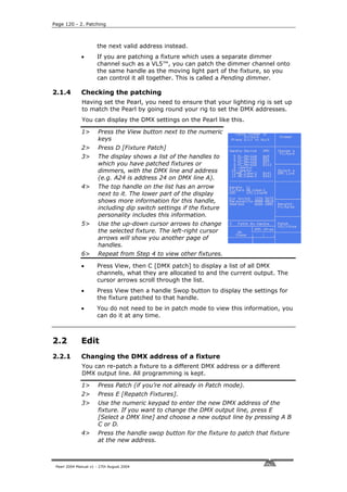 Page 120 - 2. Patching



                      the next valid address instead.
              •       If you are patching a fixture which uses a separate dimmer
                      channel such as a VL5™, you can patch the dimmer channel onto
                      the same handle as the moving light part of the fixture, so you
                      can control it all together. This is called a Pending dimmer.

2.1.4         Checking the patching
              Having set the Pearl, you need to ensure that your lighting rig is set up
              to match the Pearl by going round your rig to set the DMX addresses.
              You can display the DMX settings on the Pearl like this.

              1>       Press the View button next to the numeric
                       keys
              2>       Press D [Fixture Patch]
              3>       The display shows a list of the handles to
                       which you have patched fixtures or
                       dimmers, with the DMX line and address
                       (e.g. A24 is address 24 on DMX line A).
              4>       The top handle on the list has an arrow
                       next to it. The lower part of the display
                       shows more information for this handle,
                       including dip switch settings if the fixture
                       personality includes this information.
              5>       Use the up-down cursor arrows to change
                       the selected fixture. The left-right cursor
                       arrows will show you another page of
                       handles.
              6>       Repeat from Step 4 to view other fixtures.

              •       Press View, then C [DMX patch] to display a list of all DMX
                      channels, what they are allocated to and the current output. The
                      cursor arrows scroll through the list.
              •       Press View then a handle Swop button to display the settings for
                      the fixture patched to that handle.
              •       You do not need to be in patch mode to view this information, you
                      can do it at any time.



2.2           Edit
2.2.1         Changing the DMX address of a fixture
              You can re-patch a fixture to a different DMX address or a different
              DMX output line. All programming is kept.

              1>       Press Patch (if you’re not already in Patch mode).
              2>       Press E [Repatch Fixtures].
              3>       Use the numeric keypad to enter the new DMX address of the
                       fixture. If you want to change the DMX output line, press E
                       [Select a DMX line] and choose a new output line by pressing A B
                       C or D.
              4>       Press the handle swop button for the fixture to patch that fixture
                       at the new address.



 Pearl 2004 Manual v1 - 27th August 2004
 