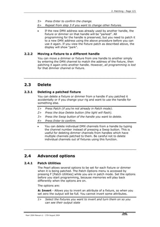 2. Patching - Page 121



             5>       Press Enter to confirm the change.
             6>       Repeat from step 3 if you want to change other fixtures.

             •       If the new DMX address was already used by another handle, the
                     fixture or dimmer on that handle will be “parked”. All
                     programming for the handle is preserved, but you need to patch it
                     to a new DMX address using the above procedure before you can
                     use it again. If you view the fixture patch as described above, the
                     display will show “park”.

2.2.2        Moving a fixture to a different handle
             You can move a dimmer or fixture from one handle to another simply
             by entering the DMX channel to match the address of the fixture, then
             patching it again onto another handle. However, all programming is lost
             for that dimmer channel or fixture.




2.3          Delete
2.3.1        Deleting a patched fixture
             You can delete a fixture or dimmer from a handle if you patched it
             accidentally or if you change your rig and want to use the handle for
             something else.

             1>       Press Patch (if you’re not already in Patch mode).
             2>       Press the blue Delete button (the light will flash).
             3>       Press the Swop button of the handle you want to delete.
             4>       Press Enter to confirm.

             •       You can delete individual DMX channels from a handle by typing
                     the channel number instead of pressing a Swop button. This is
                     useful for deleting dimmer channels from handles which have
                     multiple channels patched to them. Be careful not to delete
                     individual channels out of fixtures using this function.




2.4          Advanced options
2.4.1        Patch Utilities
             The Pearl allows several options to be set for each fixture or dimmer
             when it is being patched. The Patch Options menu is accessed by
             pressing F [Patch Utilities] while you are in patch mode. Set the options
             before you start programming, because memories will play back
             differently when the options are on.
             The options are:
             A: Invert - Allows you to invert an attribute of a fixture, so when you
             set zero the output will be full. You cannot invert some attributes.

             1>       Select the fixtures you want to invert and turn them on so you
                      can see their output state



Pearl 2004 Manual v1 - 27th August 2004
 