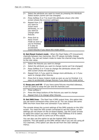 Page 122 - 2. Patching




              2>       Select the attribute you want to invert by pressing the Attribute
                       Select button (some can’t be changed)
              3>       Press Softkey E or F to invert the attributes shown (the VDU
                       screen shows the inversion settings)
              4>       Repeat from 2 if
                       you want to
                       invert more
                       attributes, or 1 if
                       you want to
                       change other
                       fixtures.
              5>       Press Exit to
                       leave Invert
                       mode as soon as
                       you’ve finished,
                       it is easy to
                       accidentally
                       invert fixtures if you leave this mode active

              B: Set/Reset Instant mode - When the Pearl fades LTP (movement)
              channels between two memories, the LTP values normally change
              smoothly. You can set Instant mode to make the channel snap instantly
              to the new value.

              1>       Select the fixtures you want to change
              2>       Select the attribute you want to change (some can’t be changed)
              3>       Press Softkey E or F once to change the attributes shown (the
                       VDU screen shows the settings)
              4>       Repeat from 2 if you want to change more attributes, or 1 if you
                       want to change other fixtures.
              5>       Press Exit to leave Instant mode as soon as you’ve finished, it is
                       easy to accidentally change fixtures if you leave this mode active

              C: Swap pan and tilt - If you have some fixtures mounted sideways,
              it can be useful to swap the pan and tilt channels over.

              1>       Press softkey C
              2>       Press the Swop buttons of the fixtures you want to change
              3>       Repeat from 2 to change other fixtures.

              D: Set DMX lines - The Pearl has 4 DMX output lines, this option lets
              you set which connectors they come out of. You can output the same
              DMX line from more than one connector if you want to.

              The console shows the current settings of the DMX outputs on the VDU
              screen. You need the VDU screen connected to set this option, as the
              settings are not shown on the on-board display. Use the cursor arrows
              to select the output you want to change. Press Softkeys A-D to select
              the DMX line you want to come out of this output.
              You can also use this option to set the highest DMX channel to
              transmit. This will speed up the DMX refresh rate if you are not using all
              512 channels. (This option can also be set from the User settings
              menu).



 Pearl 2004 Manual v1 - 27th August 2004
 