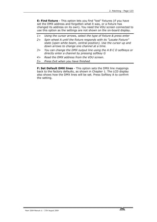 2. Patching - Page 123



             E: Find fixture - This option lets you find “lost” fixtures (if you have
             set the DMX address and forgotten what it was, or a fixture has
             changed its address on its own). You need the VDU screen connected to
             use this option as the settings are not shown on the on-board display.

             1>       Using the cursor arrows, select the type of fixture & press enter
             2>       Spin wheel A until the fixture responds with its “Locate Fixture”
                      state (open white beam, central position). Use the cursor up and
                      down arrows to change one channel at a time.
             3>       You can change the DMX output line using the A B C D softkeys or
                      directly enter a channel by pressing softkey G
             4>       Read the DMX address from the VDU screen.
             5>       Press Exit when you have finished.

             F: Set Default DMX lines - This option sets the DMX line mappings
             back to the factory defaults, as shown in Chapter 1. The LCD display
             also shows how the DMX lines will be set. Press Softkey A to confirm
             the setting.




Pearl 2004 Manual v1 - 27th August 2004
 
