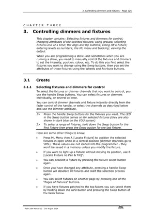 3. Controlling dimmers and fixtures - Page 125




C H A P T E R             T H R E E

3.       Controlling dimmers and fixtures
             This chapter contains: Selecting fixtures and dimmers for control;
             changing attributes of the selected fixtures; using groups; selecting
             fixtures one at a time; the align and flip buttons; killing off a fixture;
             entering levels as numbers; the ML menu and tracking; viewing the
             output.
             When you are programming a show, and sometimes when you are
             running a show, you need to manually control the fixtures and dimmers
             to set the intensity, position, colour, etc. To do this you first select the
             fixtures you want to change using the Swop buttons, then you set the
             attributes of those fixtures using the Wheels and Attribute buttons.



3.1          Create
3.1.1        Selecting fixtures and dimmers for control
             To select the fixtures or dimmer channels that you want to control, you
             use the handle Swop buttons. You can select fixtures or dimmers
             individually, or several at once.
             You can control dimmer channels and fixture intensity directly from the
             fader control of the handle, or select the channels as described below
             and use the Dimmer attribute.

             1>       Press the handle Swop buttons for the fixtures you want. The LED
                      in the Swop button comes on for selected fixtures (they are also
                      shown in dark blue on the VDU screen)
             2>       To select a range of fixtures, hold down the Swop button for the
                      first fixture then press the Swop button for the last fixture.

             Here are some other things to know:
             •       Press ML Menu then A [Locate Fixture] to position the selected
                     fixtures in open white at a central position (dimmer channels go to
                     50%). These values are not loaded into the programmer - they
                     won’t be saved in a memory unless you modify the fixture.
             •       If you want to light up a fixture without moving its position, use B
                     [Locate Fixture no Pan & Tilt]”.
             •       You can deselect a fixture by pressing the fixture select button
                     again.
             •       Once you have changed any attribute, pressing a handle Swop
                     button will deselect all fixtures and start the selection process
                     again.
             •       You can select fixtures on another page by pressing one of the
                     “Pages of Fixtures” buttons.
             •       If you have fixtures patched to the top faders you can select them
                     by holding down the AVO button and pressing the Swop button of
                     the fader below.




Pearl 2004 Manual v1 - 27th August 2004
 