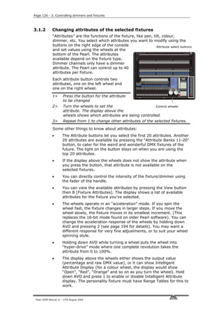 Page 126 - 3. Controlling dimmers and fixtures



3.1.2         Changing attributes of the selected fixtures
              “Attributes” are the functions of the fixture, like pan, tilt, colour,
              dimmer, etc. You select which attributes you want to modify using the
              buttons on the right edge of the console                   Attribute select buttons
              and set values using the wheels at the
              bottom of the Pearl. The attributes
              available depend on the fixture type.
              Dimmer channels only have a dimmer
              attribute. The Pearl can control up to 40
              attributes per fixture.
              Each attribute button controls two
              attributes, one on the left wheel and
              one on the right wheel.

              1>       Press the button for the attribute
                       to be changed
              2>       Turn the wheels to set the                      Control wheels
                       attribute. The display above the
                       wheels shows which attributes are being controlled.
              3>       Repeat from 1 to change other attributes of the selected fixtures.

              Some other things to know about attributes:
              •       The Attribute buttons let you select the first 20 attributes. Another
                      20 attributes are available by pressing the “Attribute Banks 11-20”
                      button, to cater for the weird and wonderful DMX fixtures of the
                      future. The light on the button stays on when you are using the
                      top 20 attributes.
              •       If the display above the wheels does not show the attribute when
                      you press the button, that attribute is not available on the
                      selected fixtures.
              •       You can directly control the intensity of the fixture/dimmer using
                      the fader of the handle.
              •       You can view the available attributes by pressing the View button
                      then B [Fixture Attributes]. The display shows a list of available
                      attributes for the fixture you’ve selected.
              •       The wheels operate in an “acceleration” mode. If you spin the
                      wheel fast, the fixture changes in larger steps. If you move the
                      wheel slowly, the fixture moves in its smallest increment. (This
                      replaces the 16-bit mode found on older Pearl software). You can
                      change the acceleration response of the wheels by holding down
                      AVO and pressing 2 (see page 194 for details). You may want a
                      different response for very fine adjustments, or to suit your wheel
                      spinning style.
              •       Holding down AVO while turning a wheel puts the wheel into
                      “hyper-drive” mode where one complete revolution takes the
                      attribute from 0 to 100%.
              •       The display above the wheels either shows the output value
                      (percentage and raw DMX value), or it can show Intelligent
                      Attribute Display (for a colour wheel, the display would show
                      “Open”, “Red”, “Orange” and so on as you turn the wheel). Hold
                      down AVO and press 1 to enable or disable Intelligent Attribute
                      display. The personality fixture must have Range Tables for this to
                      work.


 Pearl 2004 Manual v1 - 27th August 2004
 