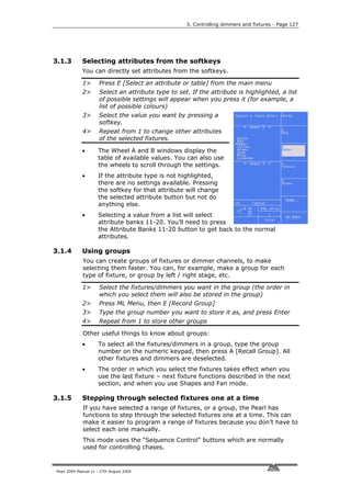 3. Controlling dimmers and fixtures - Page 127




3.1.3        Selecting attributes from the softkeys
             You can directly set attributes from the softkeys.

             1>       Press E [Select an attribute or table] from the main menu
             2>       Select an attribute type to set. If the attribute is highlighted, a list
                      of possible settings will appear when you press it (for example, a
                      list of possible colours)
             3>       Select the value you want by pressing a
                      softkey.
             4>       Repeat from 1 to change other attributes
                      of the selected fixtures.

             •       The Wheel A and B windows display the
                     table of available values. You can also use
                     the wheels to scroll through the settings.
             •       If the attribute type is not highlighted,
                     there are no settings available. Pressing
                     the softkey for that attribute will change
                     the selected attribute button but not do
                     anything else.
             •       Selecting a value from a list will select
                     attribute banks 11-20. You’ll need to press
                     the Attribute Banks 11-20 button to get back to the normal
                     attributes.

3.1.4        Using groups
             You can create groups of fixtures or dimmer channels, to make
             selecting them faster. You can, for example, make a group for each
             type of fixture, or group by left / right stage, etc.

             1>       Select the fixtures/dimmers you want in the group (the order in
                      which you select them will also be stored in the group)
             2>       Press ML Menu, then E [Record Group]
             3>       Type the group number you want to store it as, and press Enter
             4>       Repeat from 1 to store other groups

             Other useful things to know about groups:
             •       To select all the fixtures/dimmers in a group, type the group
                     number on the numeric keypad, then press A [Recall Group]. All
                     other fixtures and dimmers are deselected.
             •       The order in which you select the fixtures takes effect when you
                     use the last fixture – next fixture functions described in the next
                     section, and when you use Shapes and Fan mode.

3.1.5        Stepping through selected fixtures one at a time
             If you have selected a range of fixtures, or a group, the Pearl has
             functions to step through the selected fixtures one at a time. This can
             make it easier to program a range of fixtures because you don’t have to
             select each one manually.
             This mode uses the “Sequence Control” buttons which are normally
             used for controlling chases.


Pearl 2004 Manual v1 - 27th August 2004
 