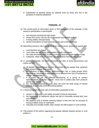 d. Substitution of spiritual values by material ones by those who live in the
paradise of material satisfaction
PASSAGE – B
38. The central point of information given in first paragraph of the passage is that
women’s participation in panchayats
a. has reached impressively high levels
b. shows that ‘proxy’ rule can be implemented successfully in India
c. is being widely criticized today
d. carries insinuations of total passivity on the part of the electorate
39. Describing women’s role in governance as ‘rule by proxy’ amounts to saying that
a. rural elections are rigged
b. rural voters are still being manipulated through vote banks
c. the male dominated style of politics is being replaced by the women’s style
d. husbands, rather than the women representatives have the real power
40. In second paragraph, the writer discusses the idea of proxy governance and
points out that
a. all elected representatives function as proxies for the people they represent
and whose influence they value
b. the influence of party policies, pressures from clan or caste groups which
operates on individuals in real politics is no different from that of husbands on
women representatives
c. it is unfair to call the effective functioning of a group of women
representatives “a kitchen cabinet”, since men in politics also form pressure
groups and cliques
d. the dictionary meaning of proxy does not cover the wide range of indirect
controls that actually exists in practical politics
41. In third paragraph the main item of information presented is that
a. women in rural politics are widely accused of sexual misconduct
b. the breakdown of traditional values has led to immorality among both men
and women
c. the negative side of women entering politics is that men can be accused of
having multiple wives or mistresses
d. articulate and socially mobile urban women are still suspect in rural contexts
42. The position of the author regarding the popular attitude towards women in rural
politics is
10
Call a design school admission Expert on
+91 89712 96752
Visit www.afdindia.com for more
afdindia
.
gateway to global design schools
 