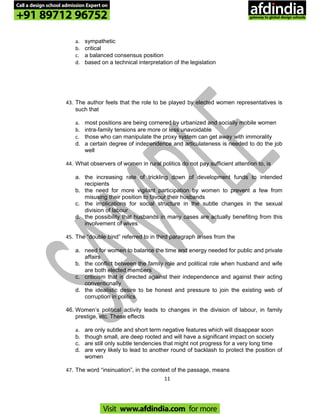 a. sympathetic
b. critical
c. a balanced consensus position
d. based on a technical interpretation of the legislation
43. The author feels that the role to be played by elected women representatives is
such that
a. most positions are being cornered by urbanized and socially mobile women
b. intra-family tensions are more or less unavoidable
c. those who can manipulate the proxy system can get away with immorality
d. a certain degree of independence and articulateness is needed to do the job
well
44. What observers of women in rural politics do not pay sufficient attention to, is
a. the increasing rate of trickling down of development funds to intended
recipients
b. the need for more vigilant participation by women to prevent a few from
misusing their position to favour their husbands
c. the implications for social structure in the subtle changes in the sexual
division of labour
d. the possibility that husbands in many cases are actually benefiting from this
involvement of wives
45. The “double bind” referred to in third paragraph arises from the
a. need for women to balance the time and energy needed for public and private
affairs
b. the conflict between the family role and political role when husband and wife
are both elected members
c. criticism that is directed against their independence and against their acting
conventionally
d. the idealistic desire to be honest and pressure to join the existing web of
corruption in politics
46. Women’s political activity leads to changes in the division of labour, in family
prestige, etc. These effects
a. are only subtle and short term negative features which will disappear soon
b. though small, are deep rooted and will have a significant impact on society
c. are still only subtle tendencies that might not progress for a very long time
d. are very likely to lead to another round of backlash to protect the position of
women
47. The word “insinuation”, in the context of the passage, means
11
Call a design school admission Expert on
+91 89712 96752
Visit www.afdindia.com for more
afdindia
.
gateway to global design schools
 