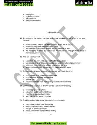 a. implication
b. logical conclusion
c. pre-condition
d. likely-consequence
PASSAGE – C
48. According to the writer, the real enemy of mankind is not science but war,
because
a. science merely invents the weapons with which war is fought
b. science during wars becomes destructive
c. the weapons that science invents necessarily lead to war
d. the weapons invented by science do not cause war, though these make it
more destructive
49. War can be stopped if
a. science is not allowed to lead us to utter destruction
b. we replace force and lawlessness by law and international government
c. science is restricted to be utilized only during war time
d. weapons invented by science are not used to launch a war.
50. According to the writer, the main problem we are faced with is to
a. stop science from reflecting social forces
b. stop scientific activities everywhere
c. abolish war
d. prevent scientists from participating in destructive activities
51. Our mounting sagacity to destroy can be kept under control by
a. encouraging social forces
b. education and broad-mindedness
c. insight and constructive thinking
d. both b and c (as above) together
52. The expression ‘bring to the doorstep of doom’ means
a. carry close to death and destruction
b. lead to the threshold of a new destiny
c. indulge in a ruinous activity
d. introduction to an unpredictable destiny
12
Call a design school admission Expert on
+91 89712 96752
Visit www.afdindia.com for more
afdindia
.
gateway to global design schools
 