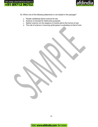 53. Which one of the following statements is not implied in the passage?
a. People needlessly blame science for war
b. Science is misused for destructive purposes
c. Neither science nor the weapons it invents add to the horrors of war
d. The role of science in ensuring world peace is subsidiary to that of man
13
Call a design school admission Expert on
+91 89712 96752
Visit www.afdindia.com for more
afdindia
.
gateway to global design schools
 