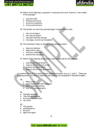 54. Which of the following is opposite in meaning to the word ‘anarchy’ in the middle
of the passage?
a. Law and order
b. Political dominance
c. Economic prosperity
d. Communal harmony
55. The phrase ‘our work has scarcely begun’ implies that our work
a. has not yet begun
b. has only just begun
c. has been half-way through
d. has begun, but not yet completed
56. The expression ‘keep us abreast’ in the passage means
a. keep at a distance
b. keep side by side
c. hold out a challenge
d. prevent from escaping
57. Which of the following would be the most suitable title for the passage:
a. science and social forces
b. science and the horrors of war
c. science and world peace
d. science and the new generation
In questions 58 to 67 four parts of each sentence are given as a, b, c, and d. These are
in a sequence. You have to select the part which is not acceptable in Standard English.
58.
a. Many a man
b. have realized that real happiness
c. lies in making sacrifices
d. and not in personal gains.
59.
a. Honestly speaking
b. I like him not because
c. he is handsome but that
d. he is kind.
60.
a. The teacher
b. emphasized on
c. the point
d. again and again.
14
Call a design school admission Expert on
+91 89712 96752
Visit www.afdindia.com for more
afdindia
.
gateway to global design schools
 