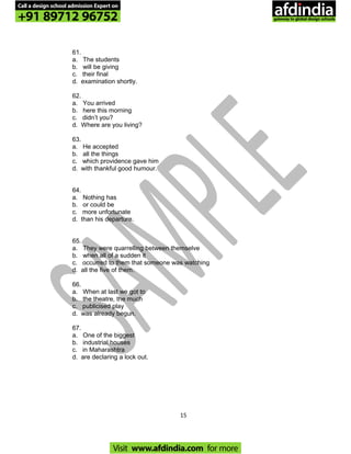 61.
a. The students
b. will be giving
c. their final
d. examination shortly.
62.
a. You arrived
b. here this morning
c. didn’t you?
d. Where are you living?
63.
a. He accepted
b. all the things
c. which providence gave him
d. with thankful good humour.
64.
a. Nothing has
b. or could be
c. more unfortunate
d. than his departure.
65.
a. They were quarrelling between themselve
b. when all of a sudden it
c. occurred to them that someone was watching
d. all the five of them.
66.
a. When at last we got to
b. the theatre, the much
c. publicised play
d. was already begun.
67.
a. One of the biggest
b. industrial houses
c. in Maharashtra
d. are declaring a lock out.
15
Call a design school admission Expert on
+91 89712 96752
Visit www.afdindia.com for more
afdindia
.
gateway to global design schools
 