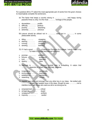 For questions 68 to 77 select the most appropriate pair of words from the given choices
to meaningfully complete the sentence/s.
68. The factor that keeps a country strong in …………………. and happy during
peaceful times is unity; it is the most ………… heritage of the people.
a. devastation………… .prolific
b. difficulty ………….. perilous
c. poverty………….. absorbing
d. adversity………….. precious
69. Leisure should be utilized not in ………….. away but in ………….. in some
pleasurable activity.
a. idling………….. engaging
b. wishing………….. absorbing
c. running ………….. involving
d. sending ………….. believing
70. If I had a good ………….. of being the Principal of a college, I would make it my
………….. to make it a model educational institution.
a. promise ………….. attention
b. fortune………….. endeavour
c. luck………….. approach
d. destiny ………….. claim
71. Self-help is ………….. whereas outside help is enfeebling. A nation that
………….. depends on others’ dole and help, perishes.
a. invigorating ………….. perpetually
b. encouraging ………….. eventually
c. establishing ………….. constantly
d. rewarding ………….. morally
72. Jagdish was older and stronger than any other boy in our class. He bullied with
………….. smaller and weaker boys in the class, though he was …………..not to
interfere much with those who were as old or as strong as he.
a. empowerment ………….. critical
b. arrogance ………….. stupid
c. vengeance ………….. profane
d. impunity ………….. careful
16
Call a design school admission Expert on
+91 89712 96752
Visit www.afdindia.com for more
afdindia
.
gateway to global design schools
 