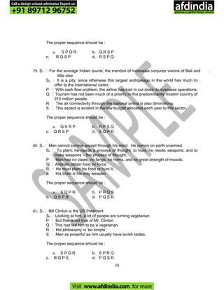 The proper sequence should be :
a. S P Q R b. Q R S P
c. R Q S P d. R S P Q
79. S1 : For the average Indian tourist, the mention of Indonesia conjures visions of Bali and .
little else
S6 : It is a pity, since otherwise this largest archipelago in the world has much to
offer to the international visitor.
P : With cash flow problem, the airline has had to cut down its overseas operations.
Q : Tourism has not been much of a priority in this predominantly muslim country of
210 million people.
R : The air connectivity through the national airline is also diminishing.
S : This aspect is evident in the low budget allocated each year to this sector.
The proper sequence should be :
a. Q S R P b. R P S Q
c. Q R S P d. S Q P R
80. S1 : Man cannot survive except through his mind. He comes on earth unarmed.
S6 : To plant, he needs a process of thought; to hunt, he needs weapons; and to
make weapons – the process of thought.
P : Man has no claws, no fangs, no horns, and no great strength of muscle.
Q : Animals obtain food by force.
R : He must plant his food or hunt it.
S : His brain is his only weapon.
The proper sequence should be :
a. S Q P R b. P R Q S
c. Q S P R d. P Q S R
81. S1 : Bill Clinton is the US President.
S6 : Looking at him, a lot of people are turning vegetarian.
P : But that is not true of Mr. Clinton.
Q : This had led him to be a vegetarian.
R : His philosophy is ‘be simple’.
S : Men as powerful as him usually have lavish tastes.
The proper sequence should be :
a. S P Q R b. S P R Q
c. R Q P S d. P Q S R
18
Call a design school admission Expert on
+91 89712 96752
Visit www.afdindia.com for more
afdindia
.
gateway to global design schools
 