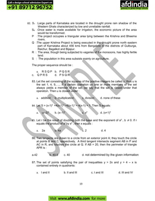 82. S1 :Large parts of Karnataka are located in the drought prone rain shadow of the
Western Ghats characterized by low and unreliable rainfall.
S6 :Once water is made available for irrigation, the economic picture of the area
would be transformed.
P :The project occupies a triangular area lying between the Krishna and Bheema
rivers.
Q :The upper Krishna Project is being executed in the drought prone north eastern
part of Karnataka about 456 kms from Bangalore in the districts of Gulburga,
Raichur, Bagalkot and Bijapur.
R : The area, though being subjected to vagaries of the monsoons, has highly fertile
land.
S : The population in this area subsists mainly on agriculture.
The proper sequence should be :
a. R S Q P b. P Q S R
c. Q P R S d. P S Q R
83. Let the set consisting of the squares of the positive integers be called u; thus u is
the set 1, 4, 9,….. If a certain operation on one or more members of the set
always yields a member of the set, we say that the set is closed under that
operation. Then u is closed under :
a. addition b. multiplication c. division d. none of these
84. Let S = (x-1)4
+4(x-1) 3
+6(x-1) 2
+ 4(x-1) + 1. Then S equals:
a. (x–2)4
b. (x–1)4
c. x4
d. (x+1)4
85. Let r be the result of doubling both the base and the exponent of ab
, b ≠ 0. If r
equals the product of ab
by xb
, then x equals :
a. 2a b. 4a c. 2 d. 4
86. Two tangents are drawn to a circle from an exterior point A; they touch the circle
at points B and C, respectively. A third tangent intersects segment AB in P and
AC in R, and touches the circle at Q. If AB = 20, then the perimeter of triangle
APR is :
a.42 b. 40.5 c. 40 d. not determined by the given information
87. The set of points satisfying the pair of inequalities y > 2x and y > 4 – x is
contained entirely in quadrants:
a. I and II b. II and III c. I and III d. III and IV
19
Call a design school admission Expert on
+91 89712 96752
Visit www.afdindia.com for more
afdindia
.
gateway to global design schools
 