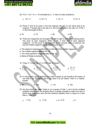 88. If 3 x3
– 9 x2
+ k x – 12 is divisible by x – 3, then it is also divisible by :
a. 3x2
– 4 b. 3x2
+ 4 c. 3x – 4 d. 3x + 4
89. Points P and Q are both in the line segment AB and on the same side of its
midpoint. P divides AB in the ratio 2:3, and Q divides AB in the ratio 3:4. If PQ =
2, then the length of AB is :
a. 70 b. 75 c. 80 d. 85
90. Thirty-one magazines are arranged from left to right in order of increasing prices.
The price of each magazine differs by Rs. 2 from that of each adjacent
magazine. For the price of the magazine at the extreme right, a customer can
buy the middle magazine and an adjacent one. Then:
a. The adjacent magazine referred to is at the left of the middle magazine.
b. The middle magazine sells for Rs. 36.
c. The most expensive magazine sells for Rs. 64.
d. None of these is correct.
91. If log10 2 = a and log10 3 = b, then log5 12 equals :
a.
a
ba
+
+
1
b.
a
ba
+
+
1
2
c.
a
ba
+
+
1
2
d.
a
ba
−
+
1
2
92. In racing over a given distance d at uniform speed, A can beat B by 20 meters, B
can beat C by 10 meters, and A can beat C by 28 meters. Then d, in meters,
equals:
a. 58 b. 100 c. 116 d. 120
93. Any five points are taken inside or on a square of side 1. Let a be the smallest
possible number with the property that it is always possible to select one pair of
points from these five such that the distance between them is equal to or less
than a. Then a is :
a. 3 /3 b. 2 /2 c. 2 2 /3 d. 1
20
Call a design school admission Expert on
+91 89712 96752
Visit www.afdindia.com for more
afdindia
.
gateway to global design schools
 