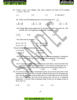 101. If both x and y are integers, how many solutions are there of the equation
(x –8) (x – 10) = 2y
?
a. 1 b. 2 c. 3 d. more than 3
102. Which one of the following points is not on the graph of y =
1+x
x
a. (0, 0) b. (– 2
1
, –1) c. ( 2
1
, 3
1
) d. ( – 1, 1 )
103.Triangle ABD is right-angled at B. On AD there is a point C for which AC = CD
and AB = BC. The magnitude of angle DAB, in degrees, is :
a. 67
2
1
b. 60 c. 45 d. 30
104. Given the four equations :
(a) 3y – 2x = 12, (b) – 2x – 3y = 10,
(c) 3y + 2x = 12, (d) 2y + 3x = 10.
The pair representing perpendicular lines is:
a. (a) and (d) b. (a) and (c)
c. (a) and (b) d. (b) and (d)
105.Three numbers a, b, c, none zero, form an arithmetic progression. Increasing a
by 1 or increasing c by 2 results in a geometric progression. Then b equals:
a. 16 b. 14 c. 12 d. 10
106. In counting n colored balls, some red and some black, it was found that 49 of
the first 50 counted were red. Thereafter, 7 out of every 8 counted were red. If,
in all, 90% or more of the balls counted were red, the maximum value of n is:
a. 225 b. 210 c. 200 d. 180
107. Two men at points R and S, 76 kilometers apart, set out at the same time to walk
towards each other. The man at R walks uniformly at the rate of 4½ kilometers per
hour; the man at S walks at the constant rate of 3 ¼ kilometers per hour for the first
hour, at 3 ¾ kilometers per hour for the second hour, and so on, in arithmetic
progression. If the men meet x kilometers nearer R than S in an integral number of
hours, then x is:
a. 10 b. 8 c. 6 d. 4
22
Call a design school admission Expert on
+91 89712 96752
Visit www.afdindia.com for more
afdindia
.
gateway to global design schools
 