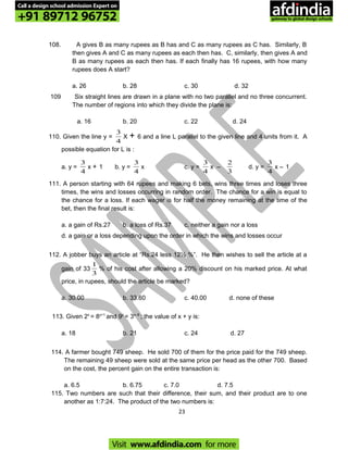 108. A gives B as many rupees as B has and C as many rupees as C has. Similarly, B
then gives A and C as many rupees as each then has. C, similarly, then gives A and
B as many rupees as each then has. If each finally has 16 rupees, with how many
rupees does A start?
a. 26 b. 28 c. 30 d. 32
109 Six straight lines are drawn in a plane with no two parallel and no three concurrent.
The number of regions into which they divide the plane is:
a. 16 b. 20 c. 22 d. 24
110. Given the line y =
4
3
X + 6 and a line L parallel to the given line and 4 units from it. A
possible equation for L is :
a. y =
4
3
x + 1 b. y =
4
3
x c. y =
4
3
x –
3
2
d. y =
4
3
x – 1
111. A person starting with 64 rupees and making 6 bets, wins three times and loses three
times, the wins and losses occurring in random order. The chance for a win is equal to
the chance for a loss. If each wager is for half the money remaining at the time of the
bet, then the final result is:
a. a gain of Rs.27 b. a loss of Rs.37 c. neither a gain nor a loss
d. a gain or a loss depending upon the order in which the wins and losses occur
112. A jobber buys an article at “Rs.24 less 12½ %”. He then wishes to sell the article at a
gain of 33
3
1
% of his cost after allowing a 20% discount on his marked price. At what
price, in rupees, should the article be marked?
a. 30.00 b. 33.60 c. 40.00 d. none of these
113. Given 2x
= 8y+1
and 9y
= 3x–9
; the value of x + y is:
a. 18 b. 21 c. 24 d. 27
114. A farmer bought 749 sheep. He sold 700 of them for the price paid for the 749 sheep.
The remaining 49 sheep were sold at the same price per head as the other 700. Based
on the cost, the percent gain on the entire transaction is:
a. 6.5 b. 6.75 c. 7.0 d. 7.5
115. Two numbers are such that their difference, their sum, and their product are to one
another as 1:7:24. The product of the two numbers is:
23
Call a design school admission Expert on
+91 89712 96752
Visit www.afdindia.com for more
afdindia
.
gateway to global design schools
 