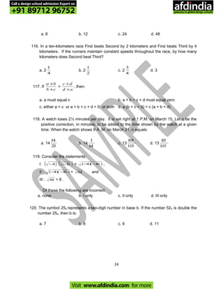 a. 6 b. 12 c. 24 d. 48
116. In a ten-kilometers race First beats Second by 2 kilometers and First beats Third by 4
kilometers. If the runners maintain constant speeds throughout the race, by how many
kilometers does Second beat Third?
a. 2
4
1
b. 2
2
1
c. 2
4
3
d. 3
117. If
cb
ba
+
+
=
ad
dc
+
+
, then:
a. a must equal c b. a + b + c + d must equal zero
c. either a = c or a + b + c + d = 0, or both d. a (b + c + d) = c (a + b + d)
118. A watch loses 2½ minutes per day. It is set right at 1 P.M. on March 15. Let n be the
positive correction, in minutes, to be added to the time shown by the watch at a given
time. When the watch shows 9 A. M. on March 21, n equals:
a. 14
23
14
b. 14
14
1
c. 13
115
101
d. 13
115
83
119. Consider the statements:
I: ( )4− ( )16− = )16)(4( −− ,
II : )16)(4( −− = 64 and
III : 64 = 8 .
Of these the following are incorrect
a. none b. I only c. II only d. III only
120. The symbol 25b represents a two-digit number in base b. If the number 52b is double the
number 25b, then b is:
a. 7 b. 8 c. 9 d. 11
24
Call a design school admission Expert on
+91 89712 96752
Visit www.afdindia.com for more
afdindia
.
gateway to global design schools
 